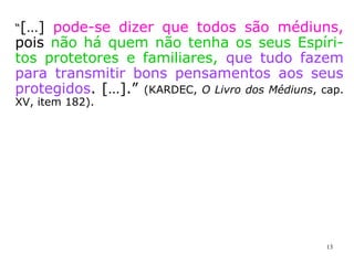 “Seria errado pensar que é necessário ser
médium para atrair os seres do mundo invi-
sível. Eles povoam o espaço, estão constan-
temente ao nosso redor, nos acompanham,
nos veem e observam, intrometem-se nas
nossas reuniões, procuram-nos ou evitam-
nos, conforme os atrairmos ou repelirmos.”
(KARDEC, O Livro dos Médiuns, cap. XXI, item 232)
“Essa influência é permanente e os que não
se preocupam com os Espíritos, ou nem mes
mo creem na sua existência, estão expostos
a ela como os outros, e até mais do que os
outros, por não disporem de meios de defe-
sa.” (KARDEC, O Livro dos Médiuns, cap. XXIII, item 244).
 