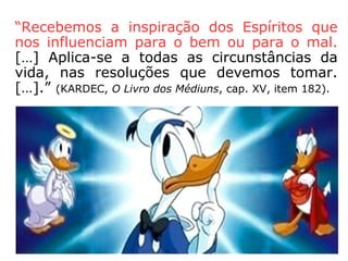 “Seria errado pensar que é necessário ser
médium para atrair os seres do mundo invi-
sível. Eles povoam o espaço, estão constan-
temente ao nosso redor, nos acompanham,
nos veem e observam, intrometem-se nas
nossas reuniões, procuram-nos ou evitam-
nos, conforme os atrairmos ou repelirmos.”
(KARDEC, O Livro dos Médiuns, cap. XXI, item 232)
“Essa influência é permanente e os que não
se preocupam com os Espíritos, ou nem mes
mo creem na sua existência, estão expostos
a ela como os outros, e até mais do que os
outros, por não disporem de meios de defe-
sa.” (KARDEC, O Livro dos Médiuns, cap. XXIII, item 244)
 