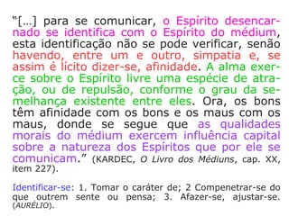 Então, segundo Kardec, temos que:
a) No sentido amplo: todos nós somos mé-
diuns, pois é uma faculdade humana;
b) No sentido restrito: apenas as pessoas
nas quais essa faculdade se manifesta de
forma ostensiva.
Kardec, reafirma:
“Todo o mundo, dissemos, é mais ou me-nos
médium; mas convencionou-se dar es-se
nome àqueles nos quais as manifesta-ções
são patentes, e, por assim dizer, facul-
tativas.” (KARDEC, Revista Espírita 1859)
 