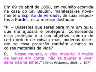 489. Há Espíritos que se liguem particular-
mente a um indivíduo para protegê-lo?
“Há o irmão espiritual, o que chamais o bom
Espírito ou o bom gênio.”
490. Que se deve entender por anjo de
guarda ou anjo guardião?
“O Espírito protetor, pertencente a uma or-
dem elevada.”
 