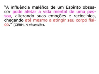 Influência Espiritual
Negativa
Natural
Espíritos ignorantes
de sua situação no
mundo espiritual
agindo sobre o
encarnado sem
intenção de
prejudicá-lo.
Obsessão
Espíritos inferiores
atuando
deliberadamente
sobre outro Espírito
- encarnado ou não -
querendo prejudicá-
lo de alguma forma.
Classificação:
 