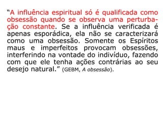 Natural
Muitos Espíritos, por ainda não estarem plena-
mente conscientes de sua situação no mundo
espiritual, inclusive alguns até se julgam entre
os vivos, acabam influenciando os encarnados
ainda que não tenham interesse específico em
prejudicá-los. Ao se aproximarem dos que se
encontram presos à matéria sentem um certo
alívio, como se dividissem com eles suas dores
e sofrimentos, daí passam a acompanhá-los.
Particularmente julgamos que alguns lugares
favorecem esse tipo de sintonia, como aqueles
nos quais ocorrem mortes ou nos que se lida
com pessoas mortas, tais como: hospitais, fu-
nerárias, velórios, cemitérios, etc.
 