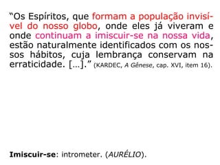 “A sua substância simples e imaterial subtrai-
os às nossas vistas; permanecem ao nosso
lado sem que os vejamos, interessam-nos a
alma sem que nos firam o ouvido. Acreditando
obedecer aos nossos pensamentos, estamos
no entanto, e muitas vezes, debaixo da sua
funesta influência. […] e atacam-nos ordinaria-
mente pelo lado mais fraco.” (*) (KARDEC. O Céu e o
Inferno, cap. IX, “Os demônios”, tópico “Os demônios segundo a
Igreja”, item 16)
(*) Citação extraída da pastoral de Monsenhor Gousset, cardeal-
arcebispo de Reims, França, quaresma de 1865.
 
