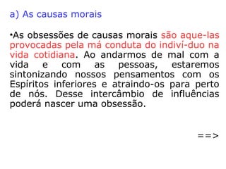 Em O Livro dos Médiuns, Kardec relaciona os
seguinte motivos que acabam por desen-
cadear uma obsessão:
•vingança que um Espírito leva a efeito pro-
curando fazer justiça pelas próprias mãos.

desejo de fazer o mal, pois, como sofre, o
obsessor procura estender a terceiros o seu
padecimento, sentindo um certo prazer em
humilhar o obsidiado.
 