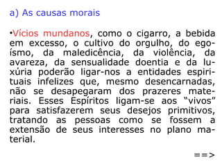 
sentimento de inveja de vez que o malfei-
tor não consegue ficar indiferente à pros-
peridade de um dado encarnado, então pas-
sa a hostilizar a vítima, valendo-se de um
momento de fraqueza desta última.

invigilância do encarnado, que por seus
atos, por suas palavras, sobretudo por seus
pensamentos frívolos, como que atrai enti-
dades sofredoras para gozar satisfações
sensoriais menos dignas tal como vinham
fazendo quando na carne. O sensual procu-
ra o sensual, depois da morte. O alcoólatra
não perde o seu vício. O bandido permane-
ce bandido.
 