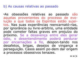 
obsessão decorrente da eclosão das facul-
dades mediúnicas e o médium, por razões
pessoais, se nega a aceitar o fato que se
impõe. Não educando o seu mediunismo,
não sabendo como controlá-lo, como canali-
zá-lo para o bem comum, acaba, o médium
inexperiente, nas malhas das influências ne-
gativas de entidades malfazejas.
 