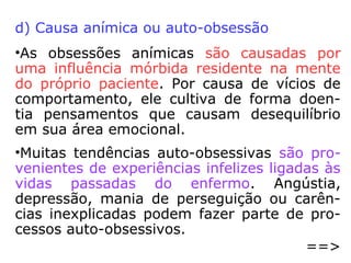 • “A obsessão só se instala na mente do pa-
ciente quando o obsessor encontra fraque-
zas morais que possam ser exploradas. São
pontos fracos que, naturalmente, todos nós
temos, pela imperfeição que nos caracte-
riza. Deste modo, conclui-se que todos es-
tamos sujeitos à obsessão.”
• “Basicamente, a obsessão tem quatro cau-
sas:
- as morais;
- as relativas ao passado;
- as contaminações; e
- as anímicas.”
==>
 