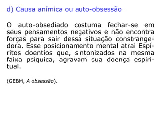 a) As causas morais
•As obsessões de causas morais são aque-las
provocadas pela má conduta do indiví-duo na
vida cotidiana. Ao andarmos de mal com a
vida e com as pessoas, estaremos
sintonizando nossos pensamentos com os
Espíritos inferiores e atraindo-os para perto
de nós. Desse intercâmbio de influências
poderá nascer uma obsessão.
==>
 