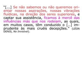 d) Causa anímica ou auto-obsessão
•As obsessões anímicas são causadas por
uma influência mórbida residente na mente
do próprio paciente. Por causa de vícios de
comportamento, ele cultiva de forma doen-
tia pensamentos que causam desequilíbrio
em sua área emocional.
•Muitas tendências auto-obsessivas são pro-
venientes de experiências infelizes ligadas às
vidas passadas do enfermo. Angústia,
depressão, mania de perseguição ou carên-
cias inexplicadas podem fazer parte de pro-
cessos auto-obsessivos.
==>
 
