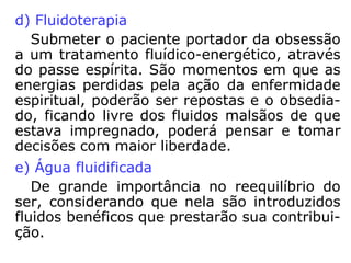 Situações obsessivas
a) encarnado para encarnado
“Na obsessão telepática ficam configuradas as
ocorrências mais comuns de influência negativa
entre encarnados”.
Exemplo: uma pessoa que domina a outra, quer
pela situação de força, quer por conhecimento,
etc.
b) encarnado para desencarnado
Normalmente ocorre quando perdemos algum
parente com o qual tivemos elevada estima. Fi-
camos a todo o momento “lembrando” dele,
sem deixar com que ele, no mundo espiritual,
possa continuar sua vida como Espírito desen-
carnado.
 