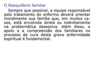 c) desencarnado para encarnado
São os casos mais comuns, onde um Espírito,
por motivo de vingança ou por um outro moti-
vo, persegue de maneira insistente o encarna-
do, procurando prejudicá-lo de alguma forma.
d) desencarnado para desencarnado
O fato de passarmos para o plano espiritual não
nos coloca em situação diferente da que
tínhamos quando vivos, assim, por exemplo,
duas pessoas que mantiveram relações de ódio
continuam, no outro plano, alimentando esse
sentimento em verdadeira guerra com o seu
inimigo.
 