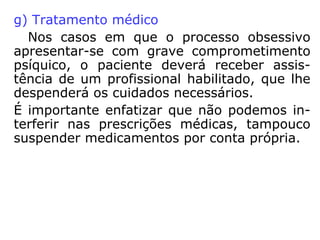e) auto-obsessão
“O encarnado pode, assim, ser perseguido por
si mesmo, devido às suas próprias criações
mentais”.
Exemplo: ciúme exagerado, mania de doença,
mania de estar sendo perseguido, remorso por
algo que tenha feito no passado.
f) Obsessão recíproca
São situações de perseguição em que dois
Espíritos nutrem ódio um pelo outro ou são
escravos das mesmas paixões. Alguns casos
podem ser classificados como verdadeira sim-
biose, onde um se alimenta dos desequilíbrios
do outro. Pode acontecer entre encarnados e
desencarnados.
 