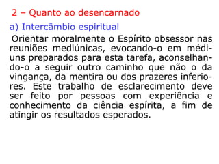 Tratamento da obsessão
Kardec: “[…] não há nenhum procedimento ma-
terial, sobretudo nenhuma fórmula, nenhuma
palavra sacramental que tenha o poder de afas-
tar os Espíritos obsessores.”
“As imperfeições morais do obsidiado, frequen-
temente, são um obstáculo à sua libertação.”
“Tendo em vista que todos os dramas obscuros
da obsessão decorrem da mente enferma, é
preciso que o obsediado renda-se ao bem, com
isso, conseguirá a modificação do tônus mental
do adversário, que se verá arrastado à própria
renovação pelos seus exemplos de compreensão
e renúncia, humildade e fé.”
 