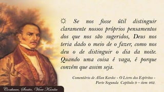 ☼ Se nos fosse útil distinguir
claramente nossos próprios pensamentos
dos que nos são sugeridos, Deus nos
teria dado o meio de o fazer, como nos
deu o de distinguir o dia da noite.
Quando uma coisa é vaga, é porque
convém que assim seja.
Comentário de Allan Kardec - O Livro dos Espíritos -
Parte Segunda Capítulo 9 – item 462.
 