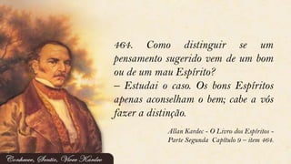 464. Como distinguir se um
pensamento sugerido vem de um bom
ou de um mau Espírito?
– Estudai o caso. Os bons Espíritos
apenas aconselham o bem; cabe a vós
fazer a distinção.
Allan Kardec - O Livro dos Espíritos -
Parte Segunda Capítulo 9 – item 464.
 