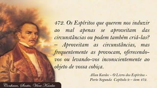 472. Os Espíritos que querem nos induzir
ao mal apenas se aproveitam das
circunstâncias ou podem também criá-las?
– Aproveitam as circunstâncias, mas
frequentemente as provocam, oferecendo-
vos ou levando-vos inconscientemente ao
objeto de vossa cobiça.
Allan Kardec - O Livro dos Espíritos -
Parte Segunda Capítulo 9 – item 472.
 