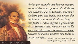 Assim, por exemplo, um homem encontra
no caminho uma quantia de dinheiro;
não acrediteis que os Espíritos levaram o
dinheiro para esse lugar, mas podem dar
ao homem o pensamento de se dirigir a
esse ponto e, então, sugerir o pensamento
de se apoderar dele, enquanto outros lhe
sugerem o de restituir o dinheiro a quem
pertence. O mesmo acontece com todas as
outras tentações. Allan Kardec - O Livro dos Espíritos
Parte Segunda Capítulo 9 – item 472.
 