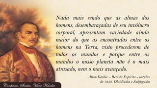 Nada mais sendo que as almas dos
homens, desembaraçadas de seu invólucro
corporal, apresentam variedade ainda
maior do que as encontradas entre os
homens na Terra, visto procederem de
todos os mundos e porque entre os
mundos o nosso planeta não é o mais
atrasado, nem o mais avançado.
Allan Kardec – Revista Espírita - outubro
de 1858. Obsidiados e Subjugados
 