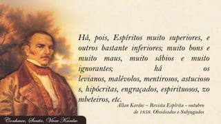 Há, pois, Espíritos muito superiores, e
outros bastante inferiores; muito bons e
muito maus, muito sábios e muito
ignorantes; há os
levianos, malévolos, mentirosos, astucioso
s, hipócritas, engraçados, espirituosos, zo
mbeteiros, etc.
Allan Kardec – Revista Espírita - outubro
de 1858. Obsidiados e Subjugados
 