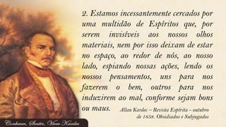 2. Estamos incessantemente cercados por
uma multidão de Espíritos que, por
serem invisíveis aos nossos olhos
materiais, nem por isso deixam de estar
no espaço, ao redor de nós, ao nosso
lado, espiando nossas ações, lendo os
nossos pensamentos, uns para nos
fazerem o bem, outros para nos
induzirem ao mal, conforme sejam bons
ou maus. Allan Kardec – Revista Espírita - outubro
de 1858. Obsidiados e Subjugados
 
