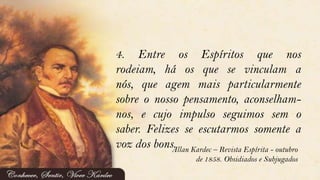 4. Entre os Espíritos que nos
rodeiam, há os que se vinculam a
nós, que agem mais particularmente
sobre o nosso pensamento, aconselham-
nos, e cujo impulso seguimos sem o
saber. Felizes se escutarmos somente a
voz dos bons.Allan Kardec – Revista Espírita - outubro
de 1858. Obsidiados e Subjugados
 