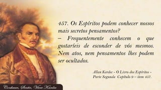 457. Os Espíritos podem conhecer nossos
mais secretos pensamentos?
– Frequentemente conhecem o que
gostaríeis de esconder de vós mesmos.
Nem atos, nem pensamentos lhes podem
ser ocultados.
Allan Kardec - O Livro dos Espíritos -
Parte Segunda Capítulo 9 – item 457.
 