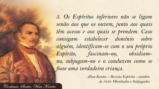 5. Os Espíritos inferiores não se ligam
senão aos que os ouvem, junto aos quais
têm acesso e aos quais se prendem. Caso
consigam estabelecer domínio sobre
alguém, identificam-se com o seu próprio
Espírito, fascinam-no, obsidiam-
no, subjugam-no e o conduzem como se
fosse uma verdadeira criança.
Allan Kardec – Revista Espírita - outubro
de 1858. Obsidiados e Subjugados
 