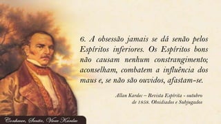 6. A obsessão jamais se dá senão pelos
Espíritos inferiores. Os Espíritos bons
não causam nenhum constrangimento;
aconselham, combatem a influência dos
maus e, se não são ouvidos, afastam-se.
Allan Kardec – Revista Espírita - outubro
de 1858. Obsidiados e Subjugados
 
