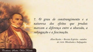 7. O grau de constrangimento e a
natureza dos efeitos que produz
marcam a diferença entre a obsessão, a
subjugação e a fascinação.
Allan Kardec – Revista Espírita - outubro
de 1858. Obsidiados e Subjugados
 
