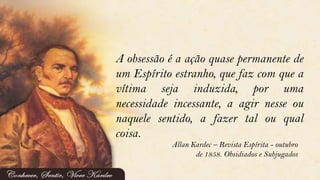 A obsessão é a ação quase permanente de
um Espírito estranho, que faz com que a
vítima seja induzida, por uma
necessidade incessante, a agir nesse ou
naquele sentido, a fazer tal ou qual
coisa.
Allan Kardec – Revista Espírita - outubro
de 1858. Obsidiados e Subjugados
 