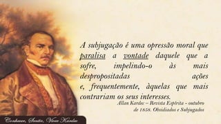 A subjugação é uma opressão moral que
paralisa a vontade daquele que a
sofre, impelindo-o às mais
despropositadas ações
e, frequentemente, àquelas que mais
contrariam os seus interesses.
Allan Kardec – Revista Espírita - outubro
de 1858. Obsidiados e Subjugados
 