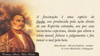 A fascinação é uma espécie de
ilusão, ora produzida pela ação direta
de um Espírito estranho, ora por seus
raciocínios capciosos, ilusão que altera o
senso moral, falseia o julgamento e faz
tomar o mal pelo bem.
Allan Kardec – Revista Espírita - outubro
de 1858. Obsidiados e Subjugados
 