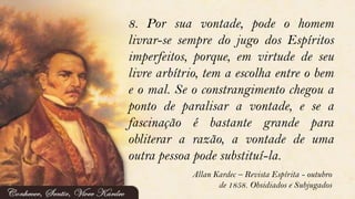 8. Por sua vontade, pode o homem
livrar-se sempre do jugo dos Espíritos
imperfeitos, porque, em virtude de seu
livre arbítrio, tem a escolha entre o bem
e o mal. Se o constrangimento chegou a
ponto de paralisar a vontade, e se a
fascinação é bastante grande para
obliterar a razão, a vontade de uma
outra pessoa pode substituí-la.
Allan Kardec – Revista Espírita - outubro
de 1858. Obsidiados e Subjugados
 