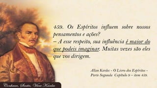 459. Os Espíritos influem sobre nossos
pensamentos e ações?
– A esse respeito, sua influência é maior do
que podeis imaginar. Muitas vezes são eles
que vos dirigem.
Allan Kardec - O Livro dos Espíritos -
Parte Segunda Capítulo 9 – item 459.
 