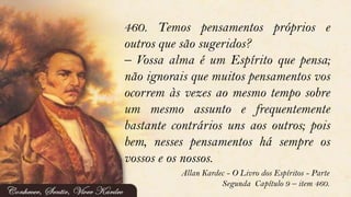 460. Temos pensamentos próprios e
outros que são sugeridos?
– Vossa alma é um Espírito que pensa;
não ignorais que muitos pensamentos vos
ocorrem às vezes ao mesmo tempo sobre
um mesmo assunto e frequentemente
bastante contrários uns aos outros; pois
bem, nesses pensamentos há sempre os
vossos e os nossos.
Allan Kardec - O Livro dos Espíritos - Parte
Segunda Capítulo 9 – item 460.
 