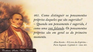 461. Como distinguir os pensamentos
próprios daqueles que são sugeridos?
– Quando um pensamento é sugerido, é
como uma voz falando. Os pensamentos
próprios são em geral os do primeiro
momento.
Allan Kardec - O Livro dos Espíritos -
Parte Segunda Capítulo 9 – item 461.
 