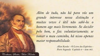 Além de tudo, não há para vós um
grande interesse nessa distinção e
muitas vezes é útil não sabê-lo: o
homem age mais livremente. Se decidir
pelo bem, o faz voluntariamente; se
tomar o mau caminho, há nisso apenas
maior responsabilidade.
Allan Kardec - O Livro dos Espíritos -
Parte Segunda Capítulo 9 – item 461.
 