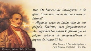462. Os homens de inteligência e de
gênio tiram suas ideias de sua natureza
íntima?
– Algumas vezes as ideias vêm de seu
próprio Espírito, mas frequentemente
são sugeridas por outros Espíritos que os
julgam capazes de compreendê-las e
dignos de transmiti-las
Allan Kardec - O Livro dos Espíritos -
Parte Segunda Capítulo 9 – item 462.
 