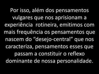 Por isso, além dos pensamentos
vulgares que nos aprisionam a
experiência rotineira, emitimos com
mais frequência os pensamentos que
nascem do “desejo-central” que nos
caracteriza, pensamentos esses que
passam a constituir o reflexo
dominante de nossa personalidade.
 