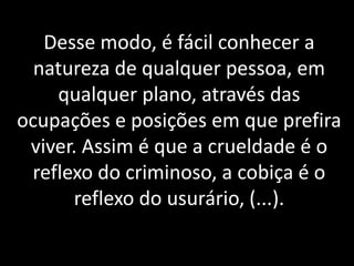 Desse modo, é fácil conhecer a
natureza de qualquer pessoa, em
qualquer plano, através das
ocupações e posições em que prefira
viver. Assim é que a crueldade é o
reflexo do criminoso, a cobiça é o
reflexo do usurário, (...).
 
