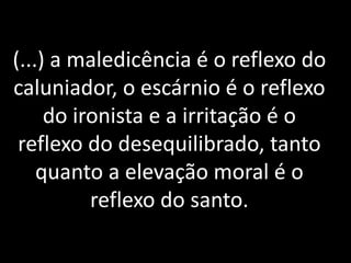 (...) a maledicência é o reflexo do
caluniador, o escárnio é o reflexo
do ironista e a irritação é o
reflexo do desequilibrado, tanto
quanto a elevação moral é o
reflexo do santo.
 