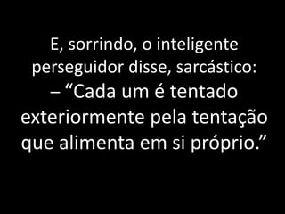 E, sorrindo, o inteligente
perseguidor disse, sarcástico:
– “Cada um é tentado
exteriormente pela tentação
que alimenta em si próprio.”
 