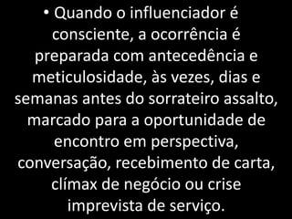 • Quando o influenciador é
consciente, a ocorrência é
preparada com antecedência e
meticulosidade, às vezes, dias e
semanas antes do sorrateiro assalto,
marcado para a oportunidade de
encontro em perspectiva,
conversação, recebimento de carta,
clímax de negócio ou crise
imprevista de serviço.
 