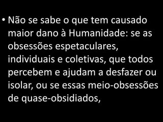 • Não se sabe o que tem causado
maior dano à Humanidade: se as
obsessões espetaculares,
individuais e coletivas, que todos
percebem e ajudam a desfazer ou
isolar, ou se essas meio-obsessões
de quase-obsidiados,
 