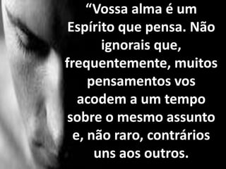 “Vossa alma é um
Espírito que pensa. Não
ignorais que,
frequentemente, muitos
pensamentos vos
acodem a um tempo
sobre o mesmo assunto
e, não raro, contrários
uns aos outros.
 