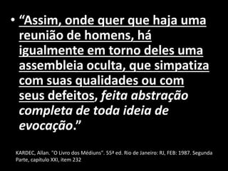 • “Assim, onde quer que haja uma
reunião de homens, há
igualmente em torno deles uma
assembleia oculta, que simpatiza
com suas qualidades ou com
seus defeitos, feita abstração
completa de toda ideia de
evocação.”
• KARDEC, Allan. "O Livro1987. Segunda Parte,
KARDEC, Allan. "O Livro dos Médiuns". 55ª ed. Rio de Janeiro: RJ, FEB: 1987. Segunda
Parte, capítulo XXI, item 232
 