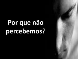 Por que não
percebemos?
 