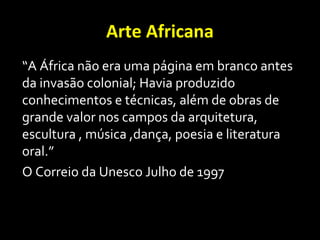 Arte Africana
“A África não era uma página em branco antes
da invasão colonial; Havia produzido
conhecimentos e técnicas, além de obras de
grande valor nos campos da arquitetura,
escultura , música ,dança, poesia e literatura
oral.”
O Correio da Unesco Julho de 1997
 
