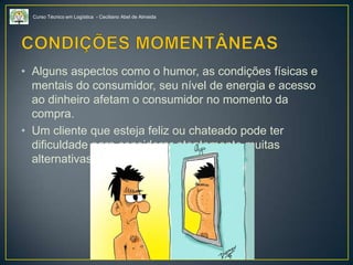 Curso Técnico em Logística - Ceciliano Abel de Almeida
• Alguns aspectos como o humor, as condições físicas e
mentais do consumidor, seu nível de energia e acesso
ao dinheiro afetam o consumidor no momento da
compra.
• Um cliente que esteja feliz ou chateado pode ter
dificuldade para considerar atentamente muitas
alternativas.
 