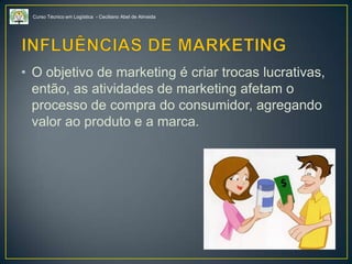 Curso Técnico em Logística - Ceciliano Abel de Almeida
• O objetivo de marketing é criar trocas lucrativas,
então, as atividades de marketing afetam o
processo de compra do consumidor, agregando
valor ao produto e a marca.
 